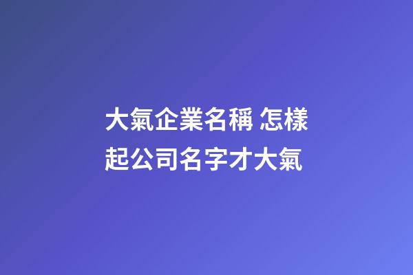 大氣企業名稱 怎樣起公司名字才大氣-第1張-公司起名-玄機派